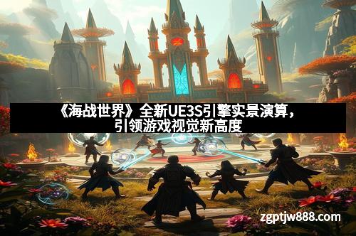 《海战世界》全新UE3S引擎实景演算，引领游戏视觉新高度